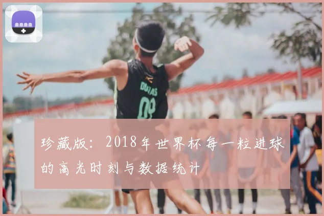 珍藏版:2018年世界杯每一粒进球的高光时刻与数据统计