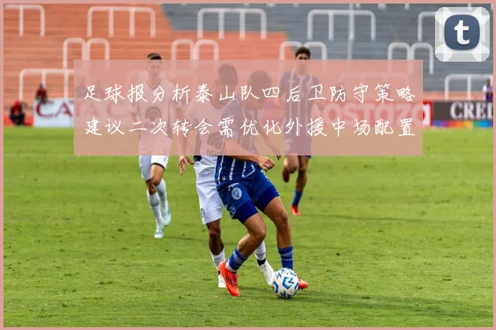足球报分析泰山队四后卫防守策略建议二次转会需优化外援中场配置