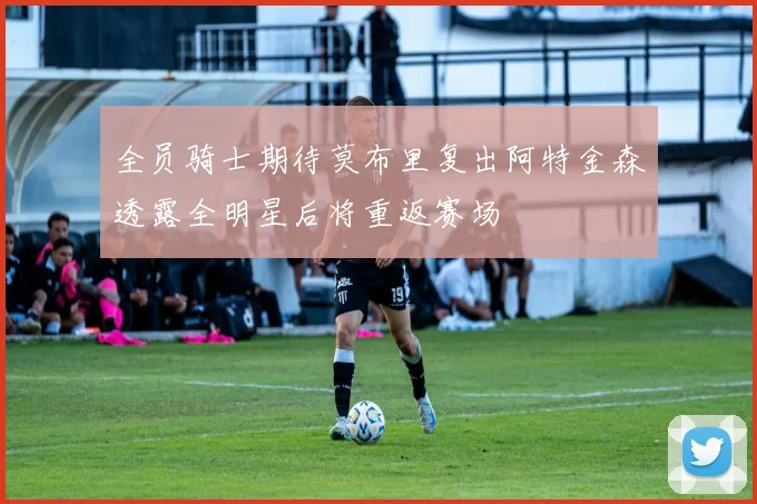 全员骑士期待莫布里复出阿特金森透露全明星后将重返赛场