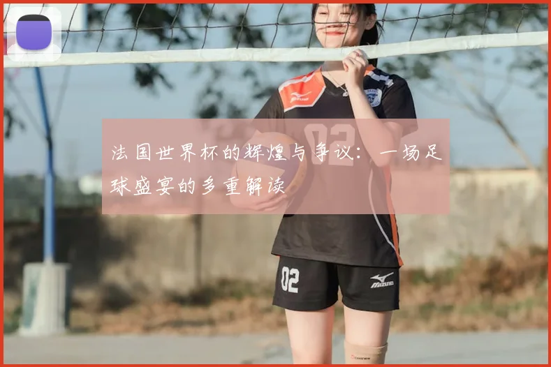 法国世界杯的辉煌与争议：一场足球盛宴的多重解读