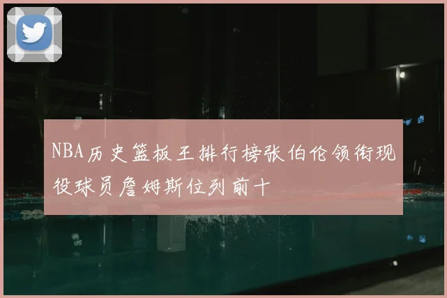 NBA历史篮板王排行榜张伯伦领衔现役球员詹姆斯位列前十